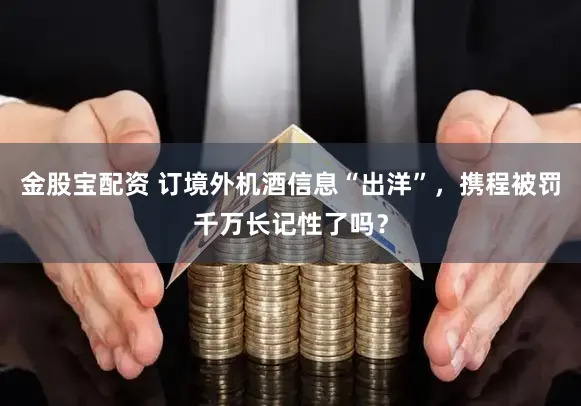 金股宝配资 订境外机酒信息“出洋”，携程被罚千万长记性了吗？