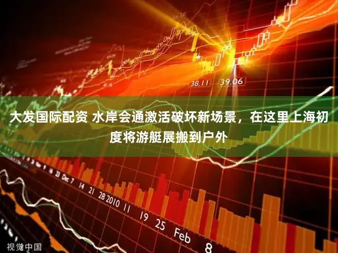 大发国际配资 水岸会通激活破坏新场景，在这里上海初度将游艇展搬到户外