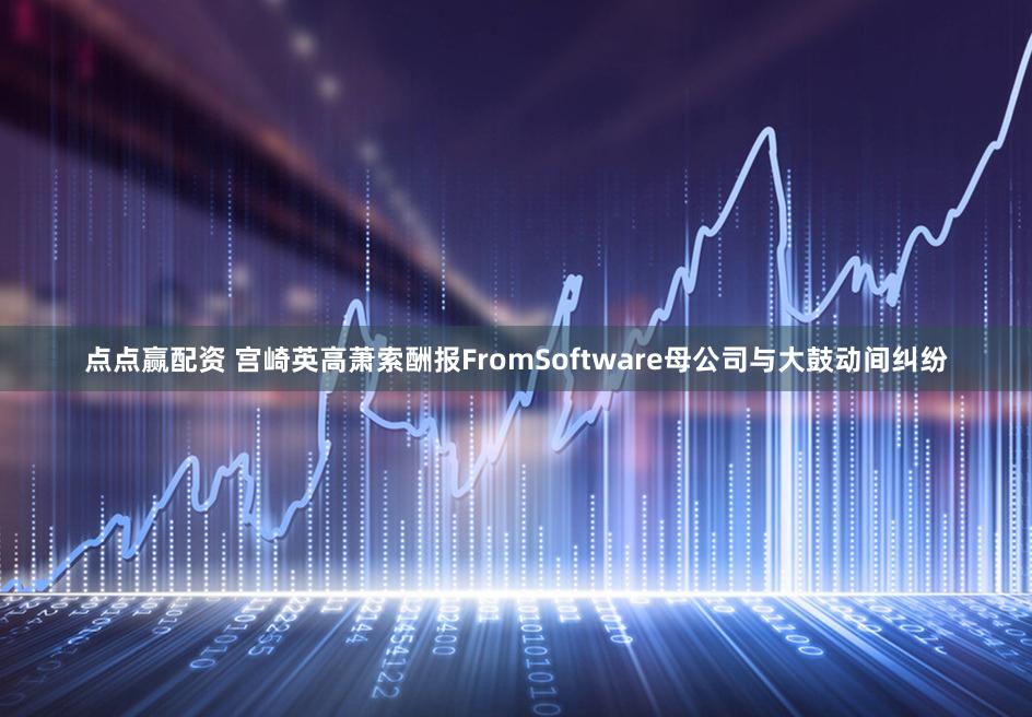 点点赢配资 宫崎英高萧索酬报FromSoftware母公司与大鼓动间纠纷