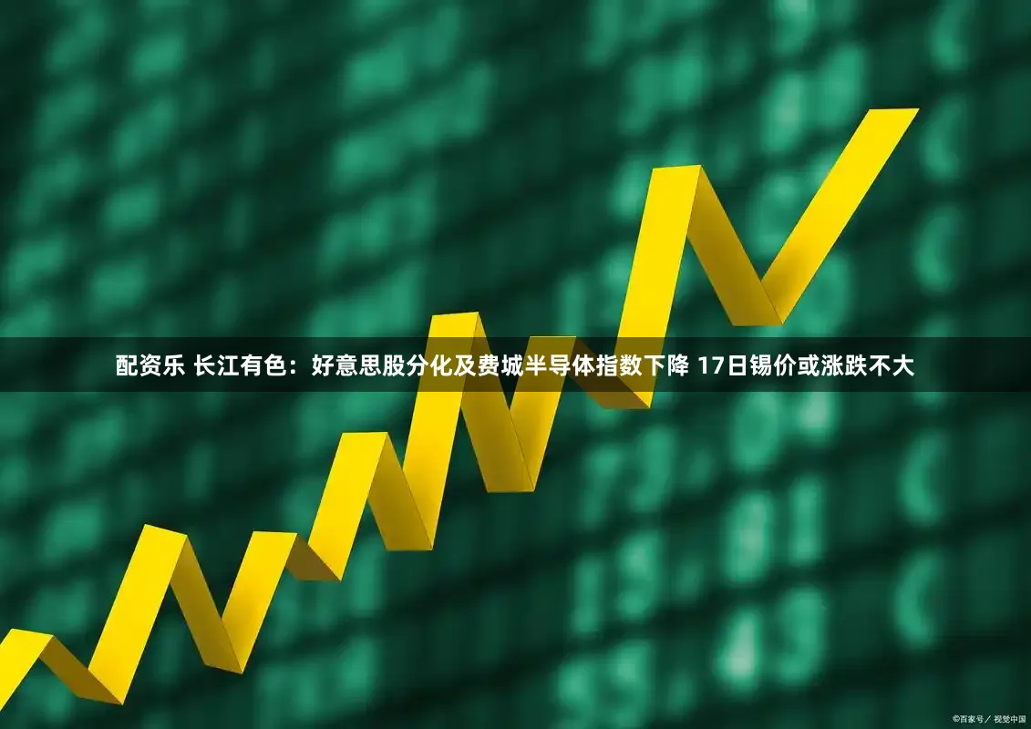 配资乐 长江有色：好意思股分化及费城半导体指数下降 17日锡价或涨跌不大
