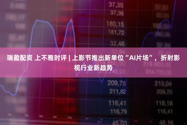 瑞盈配资 上不雅时评 | 上影节推出新单位“AI片场”，折射影视行业新趋势