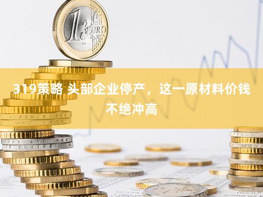 319策略 头部企业停产,这一原材料价钱不绝冲高