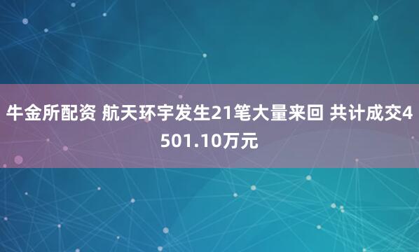 牛金所配资 航天环宇发生21笔大量来回 共计成交4501.10万元