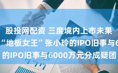 股投网配资 三度境内上市未果转谈港股，“地板女王”张小玲的IPO旧事与6000万元分成疑团