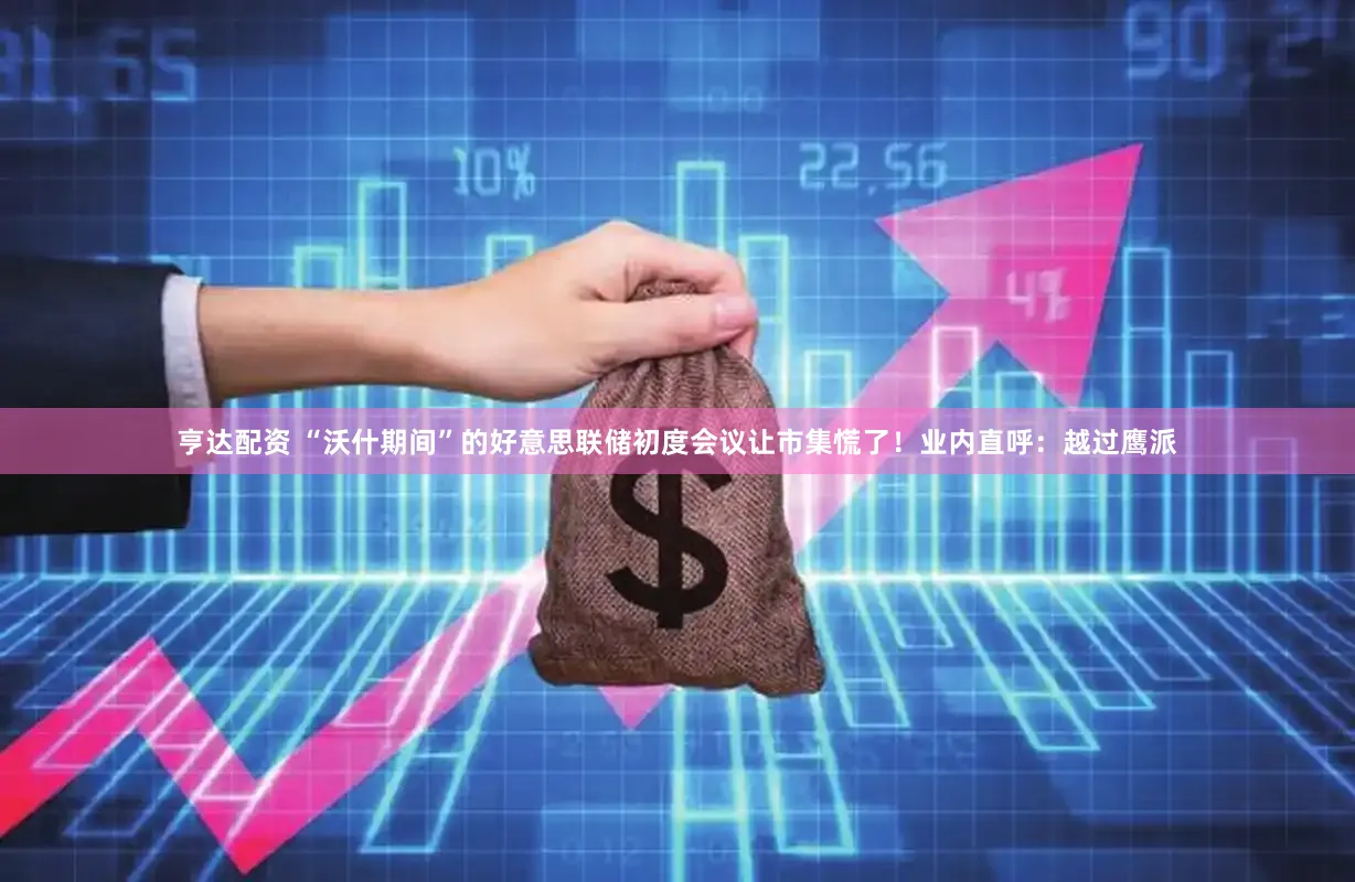 亨达配资 “沃什期间”的好意思联储初度会议让市集慌了！业内直呼：越过鹰派