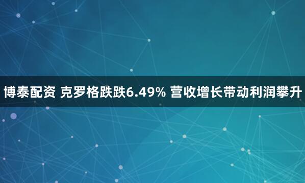 博泰配资 克罗格跌跌6.49% 营收增长带动利润攀升