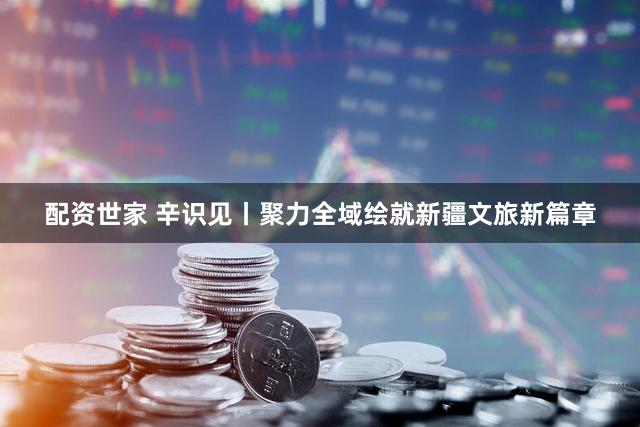 配资世家 辛识见丨聚力全域绘就新疆文旅新篇章