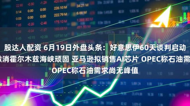 股达人配资 6月19日外盘头条：好意思伊60天谈判启动 好意思国撤消霍尔木兹海峡顽固 亚马逊拟销售AI芯片 OPEC称石油需求尚无峰值