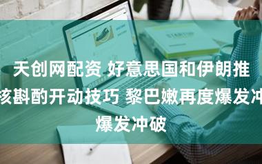 天创网配资 好意思国和伊朗推迟核斟酌开动技巧 黎巴嫩再度爆发冲破