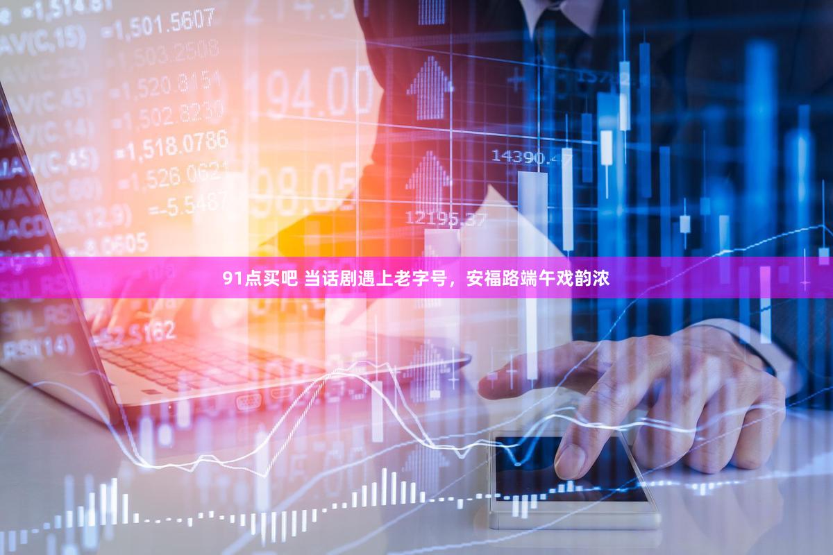 91点买吧 当话剧遇上老字号，安福路端午戏韵浓