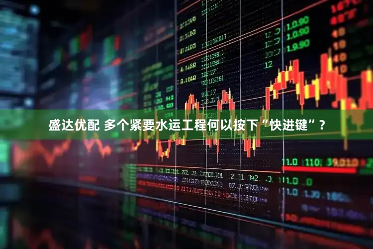 盛达优配 多个紧要水运工程何以按下“快进键”？