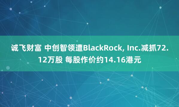 诚飞财富 中创智领遭BlackRock, Inc.减抓72.12万股 每股作价约14.16港元