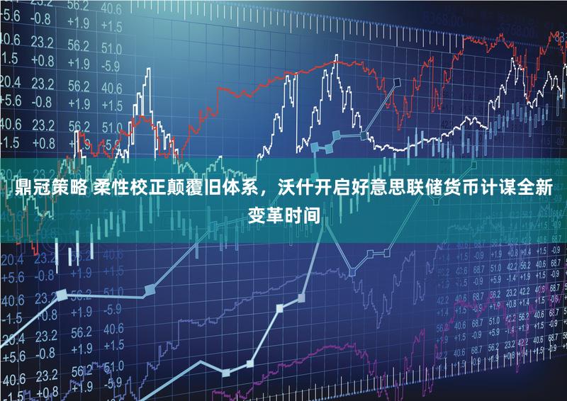 鼎冠策略 柔性校正颠覆旧体系，沃什开启好意思联储货币计谋全新变革时间