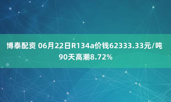 博泰配资 06月22日R134a价钱62333.33元/吨 90天高潮8.72%