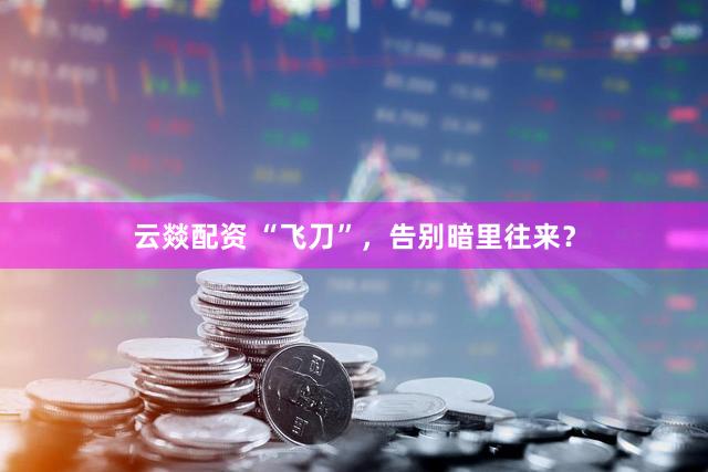 云燚配资 “飞刀”，告别暗里往来？