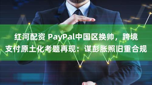 红河配资 PayPal中国区换帅，跨境支付原土化考题再现：谋彭胀照旧重合规