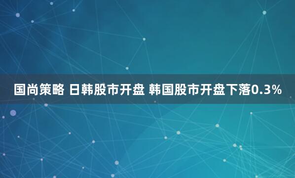 国尚策略 日韩股市开盘 韩国股市开盘下落0.3%