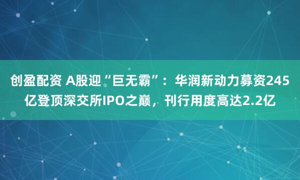 创盈配资 A股迎“巨无霸”：华润新动力募资245亿登顶深交所IPO之巅，刊行用度高达2.2亿