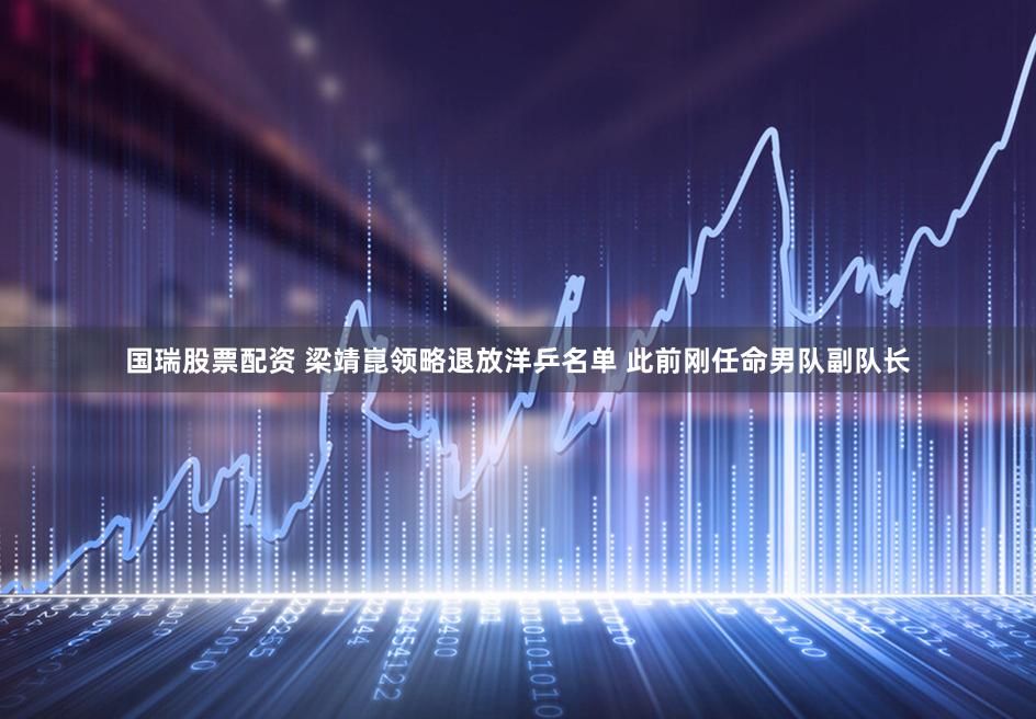国瑞股票配资 梁靖崑领略退放洋乒名单 此前刚任命男队副队长