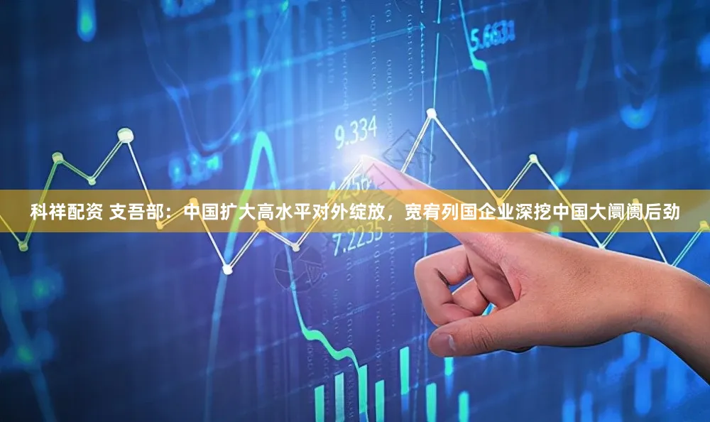 科祥配资 支吾部：中国扩大高水平对外绽放，宽宥列国企业深挖中国大阛阓后劲