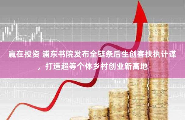 赢在投资 浦东书院发布全链条后生创客扶执计谋，打造超等个体乡村创业新高地