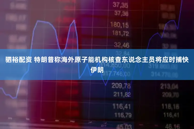 驷裕配资 特朗普称海外原子能机构核查东说念主员将应时捕快伊朗