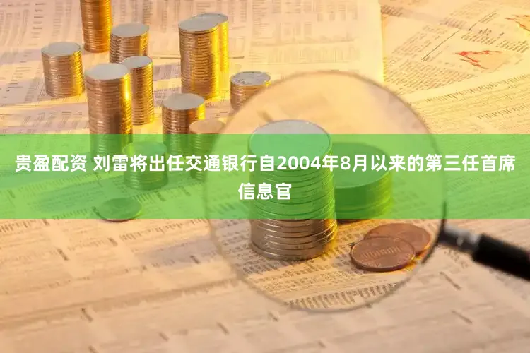 贵盈配资 刘雷将出任交通银行自2004年8月以来的第三任首席信息官