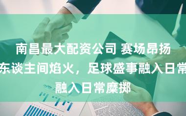 南昌最大配资公司 赛场昂扬奔赴东谈主间焰火，足球盛事融入日常糜掷