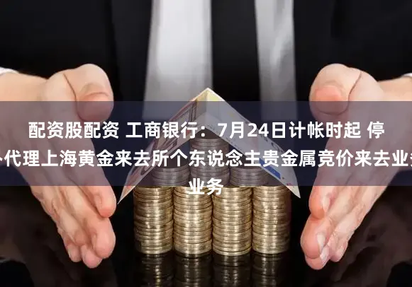配资股配资 工商银行：7月24日计帐时起 停办代理上海黄金来去所个东说念主贵金属竞价来去业务